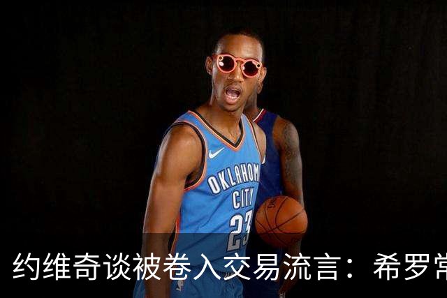 约维奇谈被卷入交易流言：希罗常年都是如此最后没留下 这很煎熬