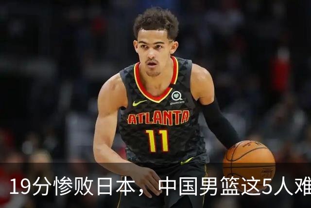 19分惨败日本，中国男篮这5人难辞其咎，输球绝非是一个人的责任